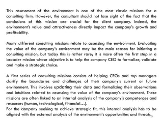 54
This assessment of the environment is one of the most classic missions for a
consulting firm. However, the consultant should not lose sight of the fact that the
conclusions of this mission are crucial for the client company. Indeed, the
environment’s value and attractiveness directly impact the company’s growth and
profitability.
Many different consulting missions relate to assessing the environment. Evaluating
the value of the company’s environment may be the main reason for initiating a
consulting mission, but today this is rather rare; it is more often the first step in a
broader mission whose objective is to help the company CEO to formalize, validate
and make a strategic choice.
A first series of consulting missions consists of helping CEOs and top managers
clarify the boundaries and challenges of their company’s current or future
environment. This involves updating their data and formalizing their observations
and intuitions related to assessing the value of the company’s environment. These
missions are often linked to an internal analysis of the company’s competences and
resources (human, technological, financial…).
For the company seeking to achieve strategic fit, this internal analysis has to be
aligned with the external analysis of the environment’s opportunities and threats.
 