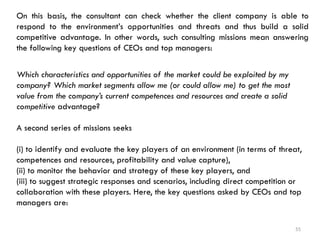 55
On this basis, the consultant can check whether the client company is able to
respond to the environment’s opportunities and threats and thus build a solid
competitive advantage. In other words, such consulting missions mean answering
the following key questions of CEOs and top managers:
Which characteristics and opportunities of the market could be exploited by my
company? Which market segments allow me (or could allow me) to get the most
value from the company’s current competences and resources and create a solid
competitive advantage?
A second series of missions seeks
(i) to identify and evaluate the key players of an environment (in terms of threat,
competences and resources, profitability and value capture),
(ii) to monitor the behavior and strategy of these key players, and
(iii) to suggest strategic responses and scenarios, including direct competition or
collaboration with these players. Here, the key questions asked by CEOs and top
managers are:
 