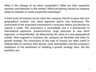 56
What is the strategy of my direct competitors? What are their respective
practices and behaviors in the market? Which positioning should my company
adopt to maintain or create competitive advantage?
A third series of missions occurs when the company intends to grow into new
geographical markets, new client segments and/or new businesses. The
assessment of the associated environment is necessary before any decision to
expand is made. This assessment is unavoidable and is a prerequisite to
international expansion, product/service range extension to new client
segments, or diversification. By determining the value of a new geographical
market, client segment or business, the company can formalize and refine its
growth strategy. The conclusions of this type of mission are often useful in
helping CEOs to convince their boards, main shareholders and the company’s
employees of the pertinence of initiating a growth strategy. Here, the key
questions are:
 