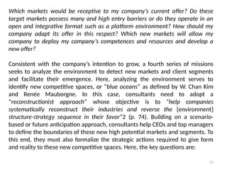 57
Which markets would be receptive to my company’s current offer? Do these
target markets possess many and high entry barriers or do they operate in an
open and integrative format such as a platform environment? How should my
company adapt its offer in this respect? Which new markets will allow my
company to deploy my company’s competences and resources and develop a
new offer?
Consistent with the company’s intention to grow, a fourth series of missions
seeks to analyze the environment to detect new markets and client segments
and facilitate their emergence. Here, analyzing the environment serves to
identify new competitive spaces, or “blue oceans” as defined by W. Chan Kim
and Renée Mauborgne. In this case, consultants need to adopt a
“reconstructionist approach” whose objective is to “help companies
systematically reconstruct their industries and reverse the [environment]
structure-strategy sequence in their favor”2 (p. 74). Building on a scenario-
based or future anticipation approach, consultants help CEOs and top managers
to define the boundaries of these new high potential markets and segments. To
this end, they must also formalize the strategic actions required to give form
and reality to these new competitive spaces. Here, the key questions are:
 