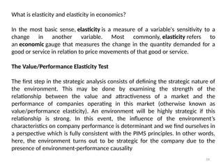 59
What is elasticity and elasticity in economics?
In the most basic sense, elasticity is a measure of a variable's sensitivity to a
change in another variable. Most commonly, elasticity refers to
an economic gauge that measures the change in the quantity demanded for a
good or service in relation to price movements of that good or service.
The Value/Performance Elasticity Test
The first step in the strategic analysis consists of defining the strategic nature of
the environment. This may be done by examining the strength of the
relationship between the value and attractiveness of a market and the
performance of companies operating in this market (otherwise known as
value/performance elasticity). An environment will be highly strategic if this
relationship is strong. In this event, the influence of the environment’s
characteristics on company performance is determinant and we find ourselves in
a perspective which is fully consistent with the PIMS principles. In other words,
here, the environment turns out to be strategic for the company due to the
presence of environment-performance causality
 