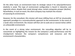 60
On the other hand, an environment loses its strategic nature if its value/performance
elasticity is weak. This type of environment configuration is found in industries and
segments where, despite their weak (strong) value, certain companies prosper (decline).
Nevertheless, in such an event, the client company may maintain the mission
of assessing its environment.
However, for the consultant, this mission will mean shifting from an SCP (or structuralist
approach) paradigm to a reconstructionist approach to the environment. In the event of
a weak value environment, the mission will then aim to seek one or several niches within
an unfavorable environment.
In the event of a strong value environment, the consulting objective will be to
concentrate on highlighting the reasons for the company’s under-performance and the
misalignment between the company’s competences and resources and the
environment’s characteristics.
 