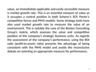 62
value, an immediately applicable and easily accessible measure
is market growth rate. This is an essential measure of value as
it occupies a central position in both Scherer’s SCP, Porter’s
competitive forces and PIMS models. Some strategy tools have
also used market growth rate to measure the value of an
environment. This is notably the case of the Boston Consulting
Group’s matrix, which assesses the value and competitive
position of the company’s strategic business units. As regards
the assessment of the company’s performance, using the ROI
ratio (profit-to-assets ratio) presents the advantage of being
consistent with the PIMS model and avoids the inconclusive
debate on selecting an appropriate measure for performance.
 