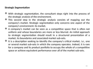 63
Strategic Segmentation
 With strategic segmentation, the consultant steps right into the process of
the strategic analysis of the environment.
 This second step in the strategic analysis consists of mapping out the
company’s market. Strategic segmentation only concerns one aspect of the
company’s environment: its market.
 A company’s market can be seen as a competitive space that is often not
uniform and whose boundaries are more or less blurred. An initial approach
to strategic segmentation should result in a structured presentation of a
market, its boundaries and associated market sub-sets.
 It is a description seeking to identify the company’s critical market, i.e., one
or several market sub-sets in which the company operates. Indeed, it is rare
for a company and its product portfolio to occupy the whole of a competitive
space or achieve equivalent performance over all of the market sub-sets.
 