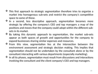 64
 This first approach to strategic segmentation therefore tries to organize a
market into homogenous sub-sets and restrict the company’s competitive
space to some of these.
 In a second, less descriptive approach, segmentation becomes more
strategic by offering the company’s CEO and top managers a map of the
positions and moves that the company could adopt within the different sub-
sets in its market.
 By taking this dynamic approach to segmentation, the market sub-sets
appear as both spaces of growth and opportunities for the company to
expand businesses sharing similar expenses and resources.
 From this view, segmentation lies at the intersection between the
environment assessment and strategic decision making. This implies that
segmentation should not be undertaken by the consultant alone or by the
consultant interacting with various departments (especially marketing).
 In all its phases, segmentation must result from discussions and interactions
involving the consultant and the client company’s CEO and top managers.
 