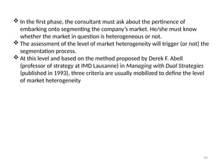 65
 In the first phase, the consultant must ask about the pertinence of
embarking onto segmenting the company’s market. He/she must know
whether the market in question is heterogeneous or not.
 The assessment of the level of market heterogeneity will trigger (or not) the
segmentation process.
 At this level and based on the method proposed by Derek F. Abell
(professor of strategy at IMD Lausanne) in Managing with Dual Strategies
(published in 1993), three criteria are usually mobilized to define the level
of market heterogeneity
 