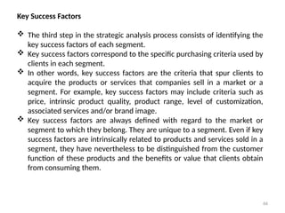 66
Key Success Factors
 The third step in the strategic analysis process consists of identifying the
key success factors of each segment.
 Key success factors correspond to the specific purchasing criteria used by
clients in each segment.
 In other words, key success factors are the criteria that spur clients to
acquire the products or services that companies sell in a market or a
segment. For example, key success factors may include criteria such as
price, intrinsic product quality, product range, level of customization,
associated services and/or brand image.
 Key success factors are always defined with regard to the market or
segment to which they belong. They are unique to a segment. Even if key
success factors are intrinsically related to products and services sold in a
segment, they have nevertheless to be distinguished from the customer
function of these products and the benefits or value that clients obtain
from consuming them.
 