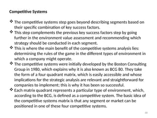68
Competitive Systems
 The competitive systems step goes beyond describing segments based on
their specific combination of key success factors.
 This step complements the previous key success factors step by going
further in the environment value assessment and recommending which
strategy should be conducted in each segment.
 This is where the main benefit of the competitive systems analysis lies:
determining the rules of the game in the different types of environment in
which a company might operate.
 The competitive systems were initially developed by the Boston Consulting
Group in 1980, which explains why it is also known as BCG 80. They take
the form of a four quadrant matrix, which is easily accessible and whose
implications for the strategic analysis are relevant and straightforward for
companies to implement; this is why it has been so successful.
 Each matrix quadrant represents a particular type of environment, which,
according to the BCG, is defined as a competitive system. The basic idea of
the competitive systems matrix is that any segment or market can be
positioned in one of these four competitive systems.
 
