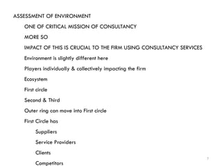 7
ASSESSMENT OF ENVIRONMENT
ONE OF CRITICAL MISSION OF CONSULTANCY
MORE SO
IMPACT OF THIS IS CRUCIAL TO THE FIRM USING CONSULTANCY SERVICES
Environment is slightly different here
Players individually & collectively impacting the firm
Ecosystem
First circle
Second & Third
Outer ring can move into First circle
First Circle has
Suppliers
Service Providers
Clients
Competitors
 