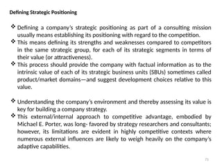 71
Defining Strategic Positioning
 Defining a company’s strategic positioning as part of a consulting mission
usually means establishing its positioning with regard to the competition.
 This means defining its strengths and weaknesses compared to competitors
in the same strategic group, for each of its strategic segments in terms of
their value (or attractiveness).
 This process should provide the company with factual information as to the
intrinsic value of each of its strategic business units (SBUs) sometimes called
product/market domains—and suggest development choices relative to this
value.
 Understanding the company’s environment and thereby assessing its value is
key for building a company strategy.
 This external/internal approach to competitive advantage, embodied by
Michael E. Porter, was long- favored by strategy researchers and consultants;
however, its limitations are evident in highly competitive contexts where
numerous external influences are likely to weigh heavily on the company’s
adaptive capabilities.
 