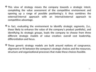72
 This view of strategy moves the company towards a strategic intent,
completing the value assessment of the competitive environment and
opening up a range of possible positioning's; it thus combines the
external/internal approach with an internal/external approach to
competitive advantage.
 In fact, evaluating the environment to identify strategic segments, (i.e.,
those likely to enhance the value of the company’s product portfolio), and
identifying its strategic groups, leads the company to choose from three
different strategic models of value creation: overall cost leadership,
differentiation and focus.
 These generic strategy models are built around notions of congruence,
alignment or fit between the company’s strategic choices and the resources,
structure and organizational processes that make these choices feasible.
 