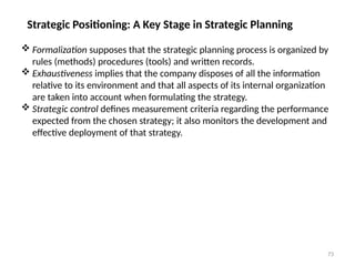 73
Strategic Positioning: A Key Stage in Strategic Planning
 Formalization supposes that the strategic planning process is organized by
rules (methods) procedures (tools) and written records.
 Exhaustiveness implies that the company disposes of all the information
relative to its environment and that all aspects of its internal organization
are taken into account when formulating the strategy.
 Strategic control defines measurement criteria regarding the performance
expected from the chosen strategy; it also monitors the development and
effective deployment of that strategy.
 