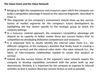 76
The Value Chain and the Value Network
 Bringing to light the competences and resources upon which the company can
build a competitive advantage is based on the external diagnostic, described in
Chap. 2.
 This diagnostic of the company’s environment should show up key success
factors of market segments for the company’s future development by
highlighting the key factors specific to the strategic group to which the
company belongs.
 In a resource- centred approach, the company’s competitive advantage will
depend on its capacity to better master these key success factors than its
competitors by developing distinctive competences and resources.
 It is important here to clearly identify the internal value chain (i.e., the
different categories of the company’s activities that finally result in creating a
product or service) and the external value chain—the value network (i.e., the
fabric of inter-company relationships needed to create that product or
service).
 Indeed, the key success factors of the segment’s value network require the
company to develop capabilities consistent with the actors both up and
downstream. Similarly, it is important for the company to organize its internal
activities so that it masters these key success factors as well as possible.
 