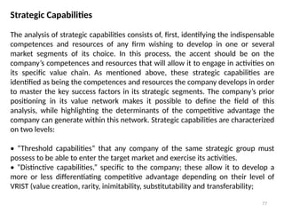 77
Strategic Capabilities
The analysis of strategic capabilities consists of, first, identifying the indispensable
competences and resources of any firm wishing to develop in one or several
market segments of its choice. In this process, the accent should be on the
company’s competences and resources that will allow it to engage in activities on
its specific value chain. As mentioned above, these strategic capabilities are
identified as being the competences and resources the company develops in order
to master the key success factors in its strategic segments. The company’s prior
positioning in its value network makes it possible to define the field of this
analysis, while highlighting the determinants of the competitive advantage the
company can generate within this network. Strategic capabilities are characterized
on two levels:
• “Threshold capabilities” that any company of the same strategic group must
possess to be able to enter the target market and exercise its activities.
• “Distinctive capabilities,” specific to the company; these allow it to develop a
more or less differentiating competitive advantage depending on their level of
VRIST (value creation, rarity, inimitability, substitutability and transferability;
 