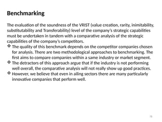 78
Benchmarking
The evaluation of the soundness of the VRIST (value creation, rarity, inimitability,
substitutability and Transferability) level of the company’s strategic capabilities
must be undertaken in tandem with a comparative analysis of the strategic
capabilities of the company’s competitors.
 The quality of this benchmark depends on the competitor companies chosen
for analysis. There are two methodological approaches to benchmarking. The
first aims to compare companies within a same industry or market segment.
 The detractors of this approach argue that if the industry is not performing
well overall, the comparative analysis will not really show up good practices.
 However, we believe that even in ailing sectors there are many particularly
innovative companies that perform well.
 