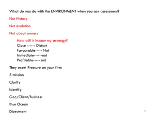 8
What do you do with the ENVIRONMENT when you say assessment?
Not History
Not evolution
Not about owners
How will it impact my strategy?
Close ------ Distant
Favourable----- Not
Immediate------not
Profitable----- not
They exert Pressure on your firm
5 mission
Clarify
Identify
Geo/Client/Business
Blue Ocean
Divestment
 