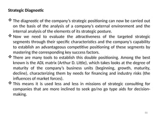 80
Strategic Diagnostic
 The diagnostic of the company’s strategic positioning can now be carried out
on the basis of the analysis of a company’s external environment and the
internal analysis of the elements of its strategic posture.
 Now we need to evaluate the attractiveness of the targeted strategic
segments through their specific characteristics and the company’s capability
to establish an advantageous competitive positioning of these segments by
mastering the corresponding key success factors.
 There are many tools to establish this double positioning. Among the best
known is the ADL matrix (Arthur D. Little), which takes looks at the degree of
maturity of the company’s business units (beginning, growth, maturity,
decline), characterizing them by needs for financing and industry risks (the
influences of market forces).
 This means it is used less and less in missions of strategic consulting for
companies that are more inclined to seek go/no go type aids for decision-
making.
 