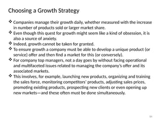 84
Choosing a Growth Strategy
 Companies manage their growth daily, whether measured with the increase
in number of products sold or larger market share.
 Even though this quest for growth might seem like a kind of obsession, it is
also a source of anxiety.
 Indeed, growth cannot be taken for granted.
 To ensure growth a company must be able to develop a unique product (or
service) offer and then find a market for this (or conversely).
 For company top managers, not a day goes by without facing operational
and multifaceted issues related to managing the company’s offer and its
associated markets.
 This involves, for example, launching new products, organizing and training
the sales force, monitoring competitors’ products, adjusting sales prices,
promoting existing products, prospecting new clients or even opening up
new markets—and these often must be done simultaneously.
 