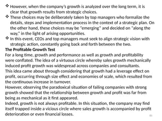 85
 However, when the company’s growth is analyzed over the long term, it is
clear that growth results from strategic choices.
 These choices may be deliberately taken by top managers who formalize the
details, steps and implementation process in the context of a strategic plan. On
the other hand, these choices may be “emerging” and decided on “along the
way,” in the light of arising opportunities.
 In this event, CEOs and top managers must seek to align strategic vision with
strategic action, constantly going back and forth between the two.
The Profitable Growth Test
For a long time, growth and performance as well as growth and profitability
were conflated. The idea of a virtuous circle whereby sales growth mechanically
induced profit growth was widespread across companies and consultants.
This idea came about through considering that growth had a leverage effect on
profit, occurring through size effect and economies of scale, which resulted from
the continuous increase in turnover.
However, observing the paradoxical situation of failing companies with strong
growth showed that the relationship between growth and profit was far from
being as mechanical as it first appeared.
Indeed, growth is not always profitable. In this situation, the company may find
itself trapped inside a vicious circle where sales growth is accompanied by profit
deterioration or even financial losses.
 