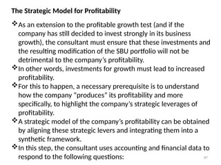 87
The Strategic Model for Profitability
As an extension to the profitable growth test (and if the
company has still decided to invest strongly in its business
growth), the consultant must ensure that these investments and
the resulting modification of the SBU portfolio will not be
detrimental to the company’s profitability.
In other words, investments for growth must lead to increased
profitability.
For this to happen, a necessary prerequisite is to understand
how the company “produces” its profitability and more
specifically, to highlight the company’s strategic leverages of
profitability.
A strategic model of the company’s profitability can be obtained
by aligning these strategic levers and integrating them into a
synthetic framework.
In this step, the consultant uses accounting and financial data to
respond to the following questions:
 
