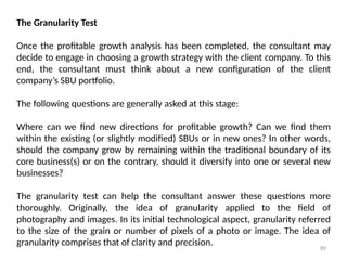 89
The Granularity Test
Once the profitable growth analysis has been completed, the consultant may
decide to engage in choosing a growth strategy with the client company. To this
end, the consultant must think about a new configuration of the client
company’s SBU portfolio.
The following questions are generally asked at this stage:
Where can we find new directions for profitable growth? Can we find them
within the existing (or slightly modified) SBUs or in new ones? In other words,
should the company grow by remaining within the traditional boundary of its
core business(s) or on the contrary, should it diversify into one or several new
businesses?
The granularity test can help the consultant answer these questions more
thoroughly. Originally, the idea of granularity applied to the field of
photography and images. In its initial technological aspect, granularity referred
to the size of the grain or number of pixels of a photo or image. The idea of
granularity comprises that of clarity and precision.
 