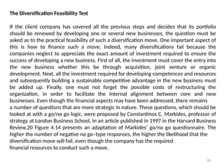90
The Diversification Feasibility Test
If the client company has covered all the previous steps and decides that its portfolio
should be renewed by developing one or several new businesses, the question must be
asked as to the practical feasibility of such a diversification move. One important aspect of
this is how to finance such a move. Indeed, many diversifications fail because the
companies neglect to appreciate the exact amount of investment required to ensure the
success of developing a new business. First of all, the investment must cover the entry into
the new business whether this be through acquisition, joint venture or organic
development. Next, all the investment required for developing competences and resources
and subsequently building a sustainable competitive advantage in the new business must
be added up. Finally, one must not forget the possible costs of restructuring the
organization, in order to facilitate the internal alignment between core and new
businesses. Even though the financial aspects may have been addressed, there remains
a number of questions that are more strategic in nature. These questions, which should be
looked at with a go/no go logic, were proposed by Constantinos C. Markides, professor of
strategy at London Business School, in an article published in 1997 in the Harvard Business
Review.20 Figure 4.14 presents an adaptation of Markides’ go/no go questionnaire. The
higher the number of negative no go–type responses, the higher the likelihood that the
diversification move will fail, even though the company has the required
financial resources to conduct such a move.
 