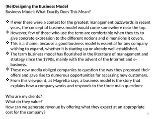 91
(Re)Designing the Business Model
Business Model: What Exactly Does This Mean?
 If ever there were a contest for the greatest management buzzwords in recent
years, the concept of business model would come somewhere near the top.
 However, few of those who use the term are comfortable when they try to
give concrete expression to the different notions and dimensions it covers.
 This is a shame, because a good business model is essential for any company
wishing to expand, whether it is starting up or already well established.
 The term business model has flourished in the literature of management and
strategy since the 1990s, mainly with the advent of the Internet and e-
business.
 These new media obliged companies to question the way they proposed their
offers and gave rise to numerous opportunities for accessing new customers.
 From this viewpoint, as Magretta says, a business model is the story that
explains how a company works and responds to the three main questions:
Who are my clients?
What do they value?
How can we generate revenue by offering what they expect at an appropriate
cost for the company?
 