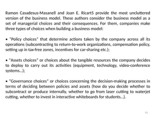 93
Ramon Casadesus-Masanell and Joan E. Ricart5 provide the most uncluttered
version of the business model. These authors consider the business model as a
set of managerial choices and their consequences. For them, companies make
three types of choices when building a business model:
• “Policy choices” that determine actions taken by the company across all its
operations (subcontracting to return-to-work organizations, compensation policy,
setting up in tax-free zones, incentives for car-sharing etc.);
• “Assets choices” or choices about the tangible resources the company decides
to deploy to carry out its activities (equipment, technology, video-conference
systems…);
• “Governance choices” or choices concerning the decision-making processes in
terms of deciding between policies and assets (how do you decide whether to
subcontract or produce internally, whether to go from laser cutting to waterjet
cutting, whether to invest in interactive whiteboards for students…).
 