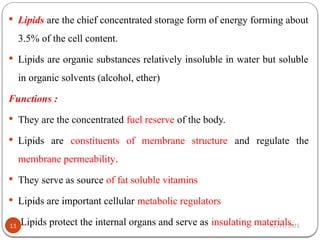 02/11/2025
11
 Lipids are the chief concentrated storage form of energy forming about
3.5% of the cell content.
 Lipids are organic substances relatively insoluble in water but soluble
in organic solvents (alcohol, ether)
Functions :
 They are the concentrated fuel reserve of the body.
 Lipids are constituents of membrane structure and regulate the
membrane permeability.
 They serve as source of fat soluble vitamins
 Lipids are important cellular metabolic regulators
 Lipids protect the internal organs and serve as insulating materials.
 