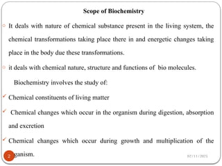 Scope of Biochemistry
o It deals with nature of chemical substance present in the living system, the
chemical transformations taking place there in and energetic changes taking
place in the body due these transformations.
o it deals with chemical nature, structure and functions of bio molecules.
Biochemistry involves the study of:
 Chemical constituents of living matter
 Chemical changes which occur in the organism during digestion, absorption
and excretion
 Chemical changes which occur during growth and multiplication of the
organism. 02/11/2025
2
 