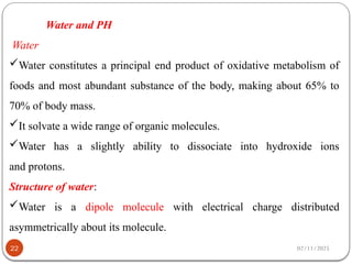 02/11/2025
22
Water and PH
Water
Water constitutes a principal end product of oxidative metabolism of
foods and most abundant substance of the body, making about 65% to
70% of body mass.
It solvate a wide range of organic molecules.
Water has a slightly ability to dissociate into hydroxide ions
and protons.
Structure of water:
Water is a dipole molecule with electrical charge distributed
asymmetrically about its molecule.
 