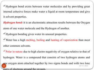 02/11/2025
23
Hydrogen bond exists between water molecules and by providing great
internal cohesive forces make water a liquid at room temperature and give
it solvent properties.
Hydrogen bond: it is an electrostatic attraction results between the Oxygen
atom of one water molecule and the Hydrogen of another.
Hydrogen bonding gives water its unusual properties.
Water has a high melting, boiling and heating of vaporization than most
other common solvents.
Polar in nature due to high electro negativity of oxygen relative to that of
hydrogen. Water is a compound that consists of two hydrogen atoms and
one oxygen atom attached together by two sigma bonds and with two lone
pairs of electrons around the oxygen.
 