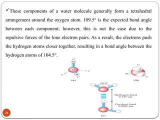 02/11/2025
24
These components of a water molecule generally form a tetrahedral
arrangement around the oxygen atom. 109.5° is the expected bond angle
between each component; however, this is not the case due to the
repulsive forces of the lone electron pairs. As a result, the electrons push
the hydrogen atoms closer together, resulting in a bond angle between the
hydrogen atoms of 104.5°.
 