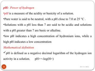 02/11/2025
25
pH: Power of hydrogen
•pH is a measure of the acidity or basicity of a solution.
•Pure water is said to be neutral, with a pH close to 7.0 at 25 °C .
•Solutions with a pH less than 7 are said to be acidic and solutions
with a pH greater than 7 are basic or alkaline.
•low pH indicates a high concentration of hydronium ions, while a
high pH indicates a low concentration
Mathematical definition
pH is defined as a negative decimal logarithm of the hydrogen ion
activity in a solution. pH+=-log(H+)
 