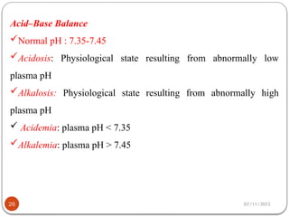 02/11/2025
26
Acid–Base Balance
Normal pH : 7.35-7.45
Acidosis: Physiological state resulting from abnormally low
plasma pH
Alkalosis: Physiological state resulting from abnormally high
plasma pH
 Acidemia: plasma pH < 7.35
Alkalemia: plasma pH > 7.45
 