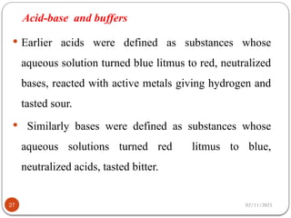 Acid-base and buffers
 Earlier acids were defined as substances whose
aqueous solution turned blue litmus to red, neutralized
bases, reacted with active metals giving hydrogen and
tasted sour.
 Similarly bases were defined as substances whose
aqueous solutions turned red litmus to blue,
neutralized acids, tasted bitter.
02/11/2025
27
 