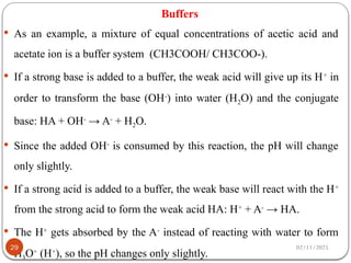 Buffers
 As an example, a mixture of equal concentrations of acetic acid and
acetate ion is a buffer system (CH3COOH/ CH3COO-).
 If a strong base is added to a buffer, the weak acid will give up its H+
in
order to transform the base (OH-
) into water (H2O) and the conjugate
base: HA + OH-
→ A-
+ H2O.
 Since the added OH-
is consumed by this reaction, the pH will change
only slightly.
 If a strong acid is added to a buffer, the weak base will react with the H+
from the strong acid to form the weak acid HA: H+
+ A-
→ HA.
 The H+
gets absorbed by the A-
instead of reacting with water to form
H3O+
(H+
), so the pH changes only slightly.
02/11/2025
29
 
