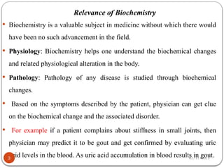 Relevance of Biochemistry
 Biochemistry is a valuable subject in medicine without which there would
have been no such advancement in the field.
 Physiology: Biochemistry helps one understand the biochemical changes
and related physiological alteration in the body.
 Pathology: Pathology of any disease is studied through biochemical
changes.
 Based on the symptoms described by the patient, physician can get clue
on the biochemical change and the associated disorder.
 For example if a patient complains about stiffness in small joints, then
physician may predict it to be gout and get confirmed by evaluating uric
acid levels in the blood. As uric acid accumulation in blood results in gout.
02/11/2025
3
 