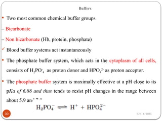 02/11/2025
Buffers
 Two most common chemical buffer groups
– Bicarbonate
– Non bicarbonate (Hb, protein, phosphate)
 Blood buffer systems act instantaneously
 The phosphate buffer system, which acts in the cytoplasm of all cells,
consists of H2PO-
4 as proton donor and HPO4
2-
as proton acceptor.
 The phosphate buffer system is maximally effective at a pH close to its
pKa of 6.86 and thus tends to resist pH changes in the range between
about 5.9 and 7.9.
30
 