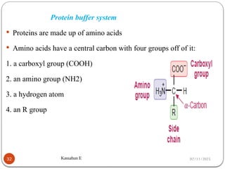 02/11/2025
Kassahun E
32
Protein buffer system
 Proteins are made up of amino acids
 Amino acids have a central carbon with four groups off of it:
1. a carboxyl group (COOH)
2. an amino group (NH2)
3. a hydrogen atom
4. an R group
 