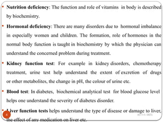  Nutrition deficiency: The function and role of vitamins in body is described
by biochemistry.
 Hormonal deficiency: There are many disorders due to hormonal imbalance
in especially women and children. The formation, role of hormones in the
normal body function is taught in biochemistry by which the physician can
understand the concerned problem during treatment.
 Kidney function test: For example in kidney disorders, chemotherapy
treatment, urine test help understand the extent of excretion of drugs
or other metabolites, the change in pH, the colour of urine etc.
 Blood test: In diabetes, biochemical analytical test for blood glucose level
helps one understand the severity of diabetes disorder.
 Liver function tests helps understand the type of disease or damage to liver,
the effect of any medication on liver etc.
02/11/2025
4
 