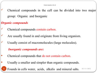 Chemical composition of the cell
02/11/2025
6
 Chemical compounds in the cell can be divided into two major
group: Organic and Inorganic
Organic compounds
 Chemical compounds contain carbon.
 Are usually found in and originate from living organism.
 Usually consist of macromolecules (large molecules).
Inorganic compounds are:
 Chemical compounds that do not contain carbon.
 Usually a smaller and simpler than organic compounds.
 Founds in cells water, acids, alkalis and mineral salts.
 