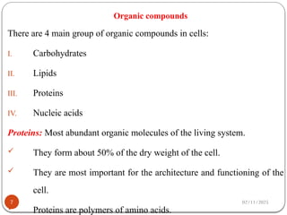 02/11/2025
Organic compounds
There are 4 main group of organic compounds in cells:
I. Carbohydrates
II. Lipids
III. Proteins
IV. Nucleic acids
Proteins: Most abundant organic molecules of the living system.
 They form about 50% of the dry weight of the cell.
 They are most important for the architecture and functioning of the
cell.
 Proteins are polymers of amino acids.
7
 