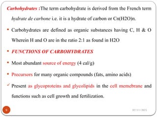 02/11/2025
9
Carbohydrates :The term carbohydrate is derived from the French term
hydrate de carbone i.e. it is a hydrate of carbon or Cn(H2O)n.
 Carbohydrates are defined as organic substances having C, H & O
Wherein H and O are in the ratio 2:1 as found in H2O
 FUNCTIONS OF CARBOHYDRATES
 Most abundant source of energy (4 cal/g)
 Precursors for many organic compounds (fats, amino acids)
 Present as glycoproteins and glycolipids in the cell memebrane and
functions such as cell growth and fertilization.
 