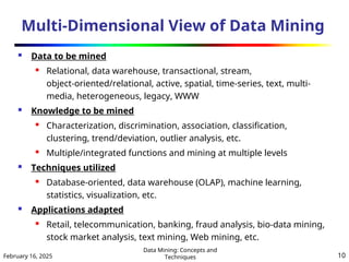 February 16, 2025
Data Mining: Concepts and
Techniques 10
Multi-Dimensional View of Data Mining
 Data to be mined
 Relational, data warehouse, transactional, stream,
object-oriented/relational, active, spatial, time-series, text, multi-
media, heterogeneous, legacy, WWW
 Knowledge to be mined
 Characterization, discrimination, association, classification,
clustering, trend/deviation, outlier analysis, etc.
 Multiple/integrated functions and mining at multiple levels
 Techniques utilized
 Database-oriented, data warehouse (OLAP), machine learning,
statistics, visualization, etc.
 Applications adapted
 Retail, telecommunication, banking, fraud analysis, bio-data mining,
stock market analysis, text mining, Web mining, etc.
 