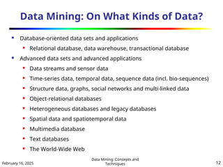 February 16, 2025
Data Mining: Concepts and
Techniques 12
Data Mining: On What Kinds of Data?
 Database-oriented data sets and applications
 Relational database, data warehouse, transactional database
 Advanced data sets and advanced applications
 Data streams and sensor data
 Time-series data, temporal data, sequence data (incl. bio-sequences)
 Structure data, graphs, social networks and multi-linked data
 Object-relational databases
 Heterogeneous databases and legacy databases
 Spatial data and spatiotemporal data
 Multimedia database
 Text databases
 The World-Wide Web
 