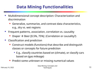 February 16, 2025
Data Mining: Concepts and
Techniques 13
Data Mining Functionalities
 Multidimensional concept description: Characterization and
discrimination
 Generalize, summarize, and contrast data characteristics,
e.g., dry vs. wet regions
 Frequent patterns, association, correlation vs. causality
 Diaper  Beer [0.5%, 75%] (Correlation or causality?)
 Classification and prediction
 Construct models (functions) that describe and distinguish
classes or concepts for future prediction

E.g., classify countries based on (climate), or classify cars
based on (gas mileage)
 Predict some unknown or missing numerical values
 
