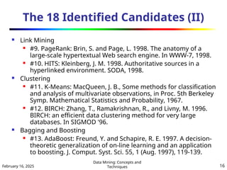 February 16, 2025
Data Mining: Concepts and
Techniques 16
The 18 Identified Candidates (II)
 Link Mining
 #9. PageRank: Brin, S. and Page, L. 1998. The anatomy of a
large-scale hypertextual Web search engine. In WWW-7, 1998.
 #10. HITS: Kleinberg, J. M. 1998. Authoritative sources in a
hyperlinked environment. SODA, 1998.
 Clustering
 #11. K-Means: MacQueen, J. B., Some methods for classification
and analysis of multivariate observations, in Proc. 5th Berkeley
Symp. Mathematical Statistics and Probability, 1967.
 #12. BIRCH: Zhang, T., Ramakrishnan, R., and Livny, M. 1996.
BIRCH: an efficient data clustering method for very large
databases. In SIGMOD '96.
 Bagging and Boosting
 #13. AdaBoost: Freund, Y. and Schapire, R. E. 1997. A decision-
theoretic generalization of on-line learning and an application
to boosting. J. Comput. Syst. Sci. 55, 1 (Aug. 1997), 119-139.
 