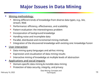 February 16, 2025
Data Mining: Concepts and
Techniques 19
Major Issues in Data Mining
 Mining methodology
 Mining different kinds of knowledge from diverse data types, e.g., bio,
stream, Web
 Performance: efficiency, effectiveness, and scalability
 Pattern evaluation: the interestingness problem
 Incorporation of background knowledge

Handling noise and incomplete data
 Parallel, distributed and incremental mining methods
 Integration of the discovered knowledge with existing one: knowledge fusion
 User interaction
 Data mining query languages and ad-hoc mining
 Expression and visualization of data mining results
 Interactive mining of knowledge at multiple levels of abstraction
 Applications and social impacts
 Domain-specific data mining & invisible data mining
 Protection of data security, integrity, and privacy
 