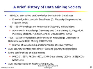 February 16, 2025
Data Mining: Concepts and
Techniques 20
A Brief History of Data Mining Society
 1989 IJCAI Workshop on Knowledge Discovery in Databases
 Knowledge Discovery in Databases (G. Piatetsky-Shapiro and W.
Frawley, 1991)
 1991-1994 Workshops on Knowledge Discovery in Databases
 Advances in Knowledge Discovery and Data Mining (U. Fayyad, G.
Piatetsky-Shapiro, P. Smyth, and R. Uthurusamy, 1996)
 1995-1998 International Conferences on Knowledge Discovery in
Databases and Data Mining (KDD’95-98)
 Journal of Data Mining and Knowledge Discovery (1997)
 ACM SIGKDD conferences since 1998 and SIGKDD Explorations
 More conferences on data mining
 PAKDD (1997), PKDD (1997), SIAM-Data Mining (2001), (IEEE) ICDM
(2001), etc.
 ACM Transactions on KDD starting in 2007
 